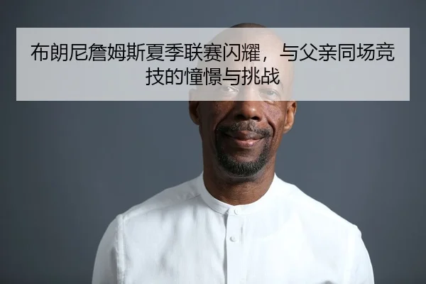 布朗尼詹姆斯夏季联赛闪耀，与父亲同场竞技的憧憬与挑战