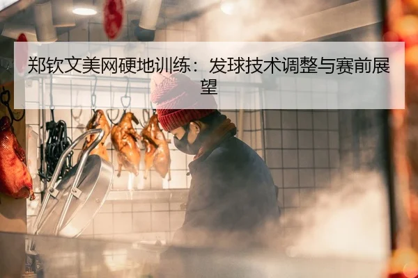 郑钦文美网硬地训练：发球技术调整与赛前展望