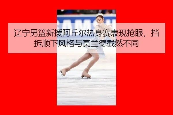 辽宁男篮新援阿丘尔热身赛表现抢眼，挡拆顺下风格与莫兰德截然不同