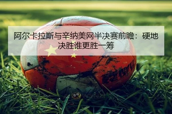阿尔卡拉斯与辛纳美网半决赛前瞻：硬地决胜谁更胜一筹