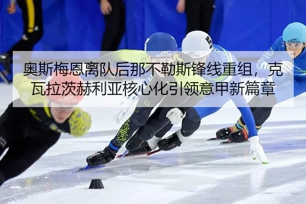 奥斯梅恩离队后那不勒斯锋线重组，克瓦拉茨赫利亚核心化引领意甲新篇章