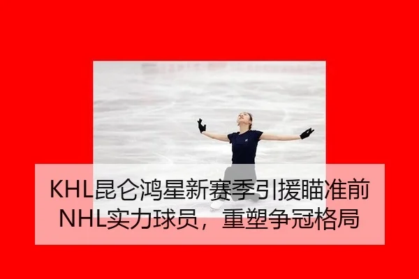 KHL昆仑鸿星新赛季引援瞄准前NHL实力球员，重塑争冠格局