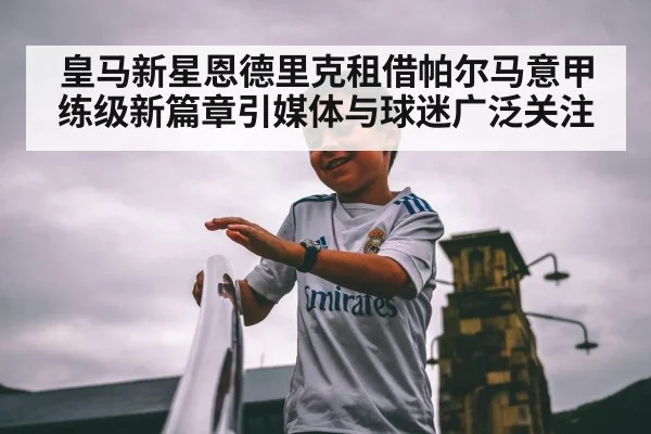 皇马新星恩德里克租借帕尔马意甲练级新篇章引媒体与球迷广泛关注