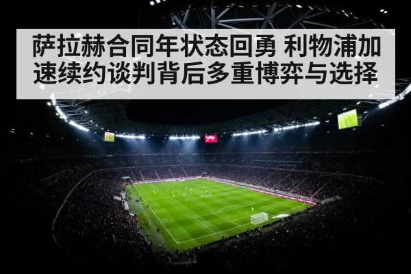 萨拉赫合同年状态回勇 利物浦加速续约谈判背后多重博弈与选择